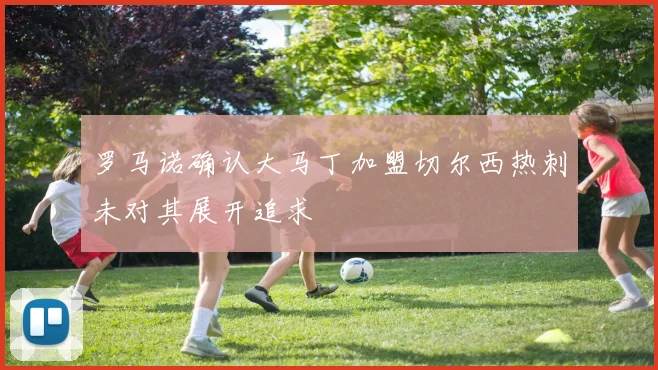 罗马诺确认大马丁加盟切尔西热刺未对其展开追求